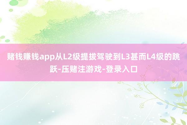 赌钱赚钱app从L2级提拔驾驶到L3甚而L4级的跳跃-压赌注游戏-登录入口