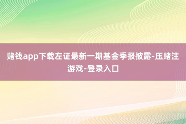 赌钱app下载左证最新一期基金季报披露-压赌注游戏-登录入口
