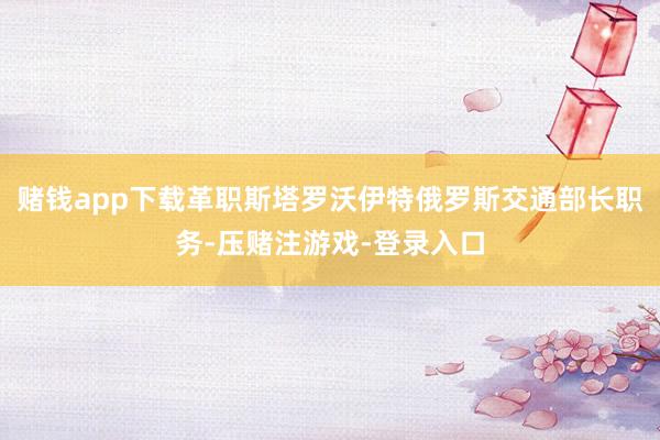 赌钱app下载革职斯塔罗沃伊特俄罗斯交通部长职务-压赌注游戏-登录入口