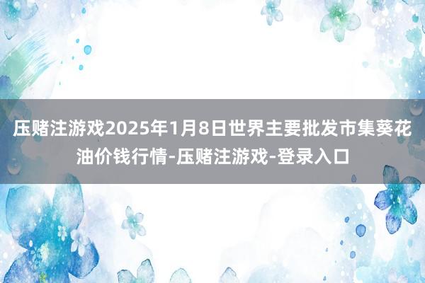 压赌注游戏2025年1月8日世界主要批发市集葵花油价钱行情-压赌注游戏-登录入口