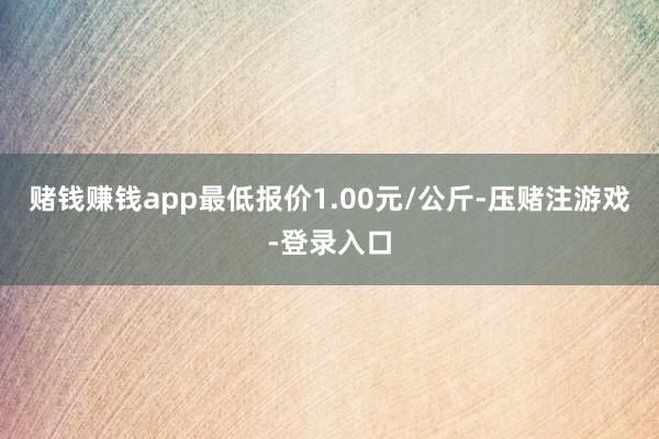 赌钱赚钱app最低报价1.00元/公斤-压赌注游戏-登录入口