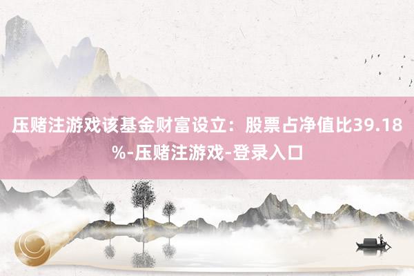 压赌注游戏该基金财富设立：股票占净值比39.18%-压赌注游戏-登录入口