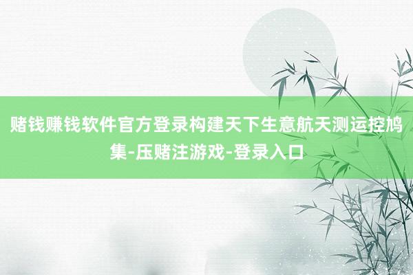 赌钱赚钱软件官方登录构建天下生意航天测运控鸠集-压赌注游戏-登录入口