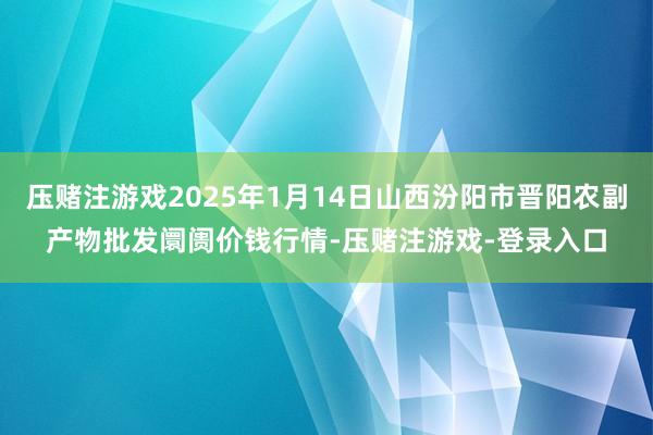 压赌注游戏2025年1月14日山西汾阳市晋阳农副产物批发阛阓价钱行情-压赌注游戏-登录入口