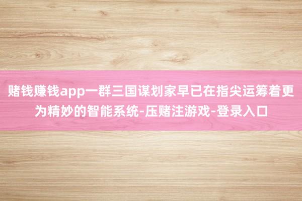 赌钱赚钱app一群三国谋划家早已在指尖运筹着更为精妙的智能系统-压赌注游戏-登录入口