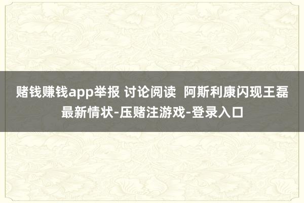 赌钱赚钱app举报 讨论阅读  阿斯利康闪现王磊最新情状-压赌注游戏-登录入口