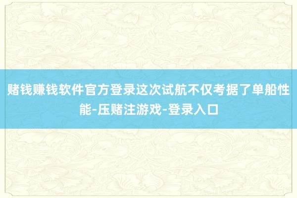 赌钱赚钱软件官方登录这次试航不仅考据了单船性能-压赌注游戏-登录入口