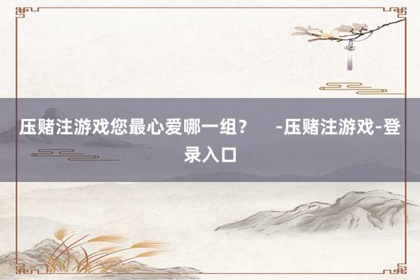 压赌注游戏您最心爱哪一组？    -压赌注游戏-登录入口