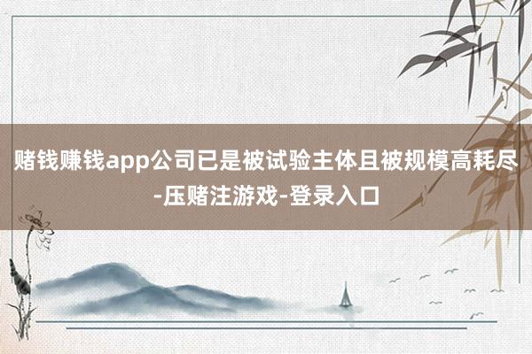 赌钱赚钱app公司已是被试验主体且被规模高耗尽-压赌注游戏-登录入口