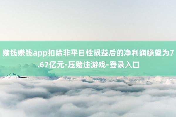 赌钱赚钱app扣除非平日性损益后的净利润瞻望为7.67亿元-压赌注游戏-登录入口