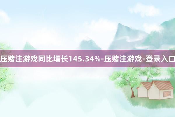 压赌注游戏同比增长145.34%-压赌注游戏-登录入口