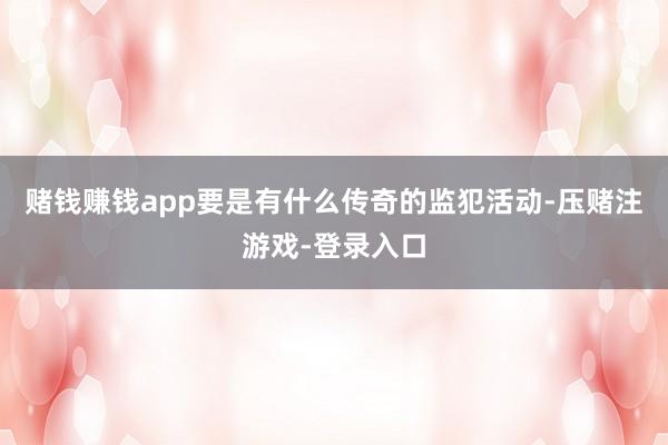 赌钱赚钱app要是有什么传奇的监犯活动-压赌注游戏-登录入口