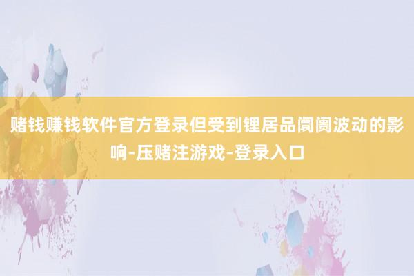 赌钱赚钱软件官方登录但受到锂居品阛阓波动的影响-压赌注游戏-登录入口
