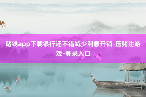 赌钱app下载银行还不错减少利息开销-压赌注游戏-登录入口