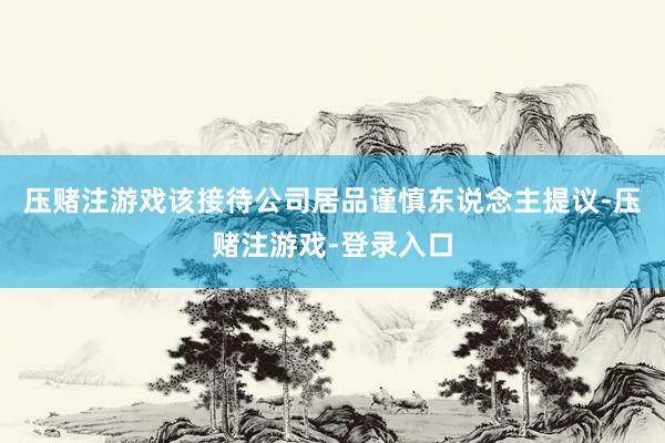 压赌注游戏该接待公司居品谨慎东说念主提议-压赌注游戏-登录入口