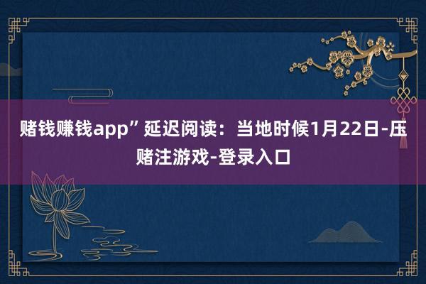 赌钱赚钱app”延迟阅读：当地时候1月22日-压赌注游戏-登录入口
