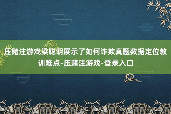 压赌注游戏梁聪明展示了如何诈欺真题数据定位教训难点-压赌注游戏-登录入口