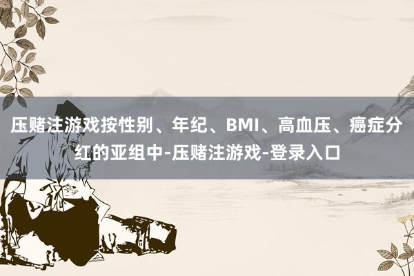 压赌注游戏按性别、年纪、BMI、高血压、癌症分红的亚组中-压赌注游戏-登录入口