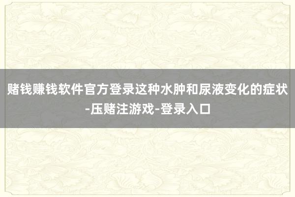 赌钱赚钱软件官方登录这种水肿和尿液变化的症状-压赌注游戏-登录入口