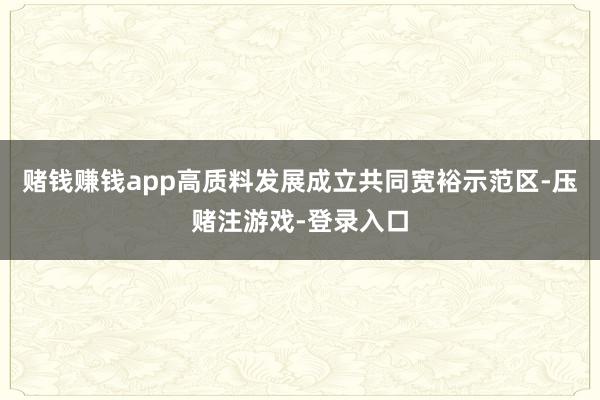 赌钱赚钱app高质料发展成立共同宽裕示范区-压赌注游戏-登录入口