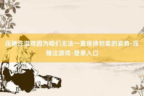 压赌注游戏因为咱们无法一直保持划桨的姿势-压赌注游戏-登录入口