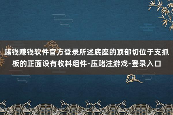 赌钱赚钱软件官方登录所述底座的顶部切位于支抓板的正面设有收料组件-压赌注游戏-登录入口