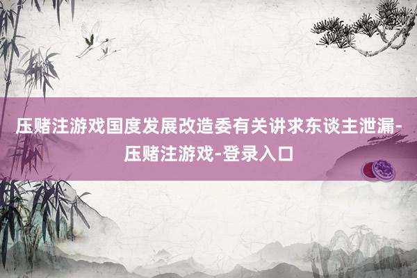 压赌注游戏国度发展改造委有关讲求东谈主泄漏-压赌注游戏-登录入口