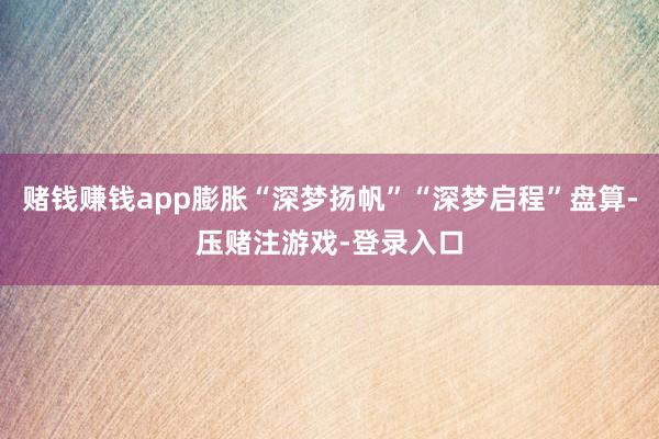 赌钱赚钱app膨胀“深梦扬帆”“深梦启程”盘算-压赌注游戏-登录入口