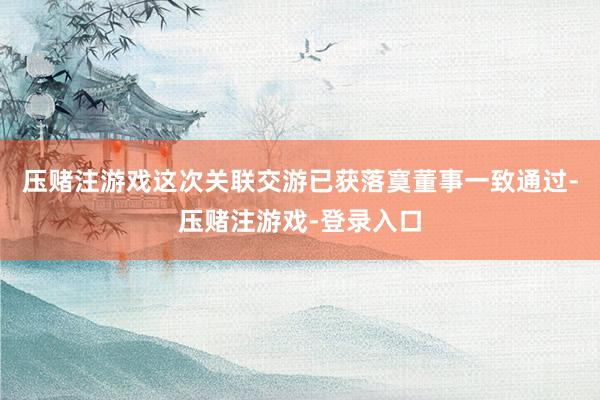 压赌注游戏这次关联交游已获落寞董事一致通过-压赌注游戏-登录入口