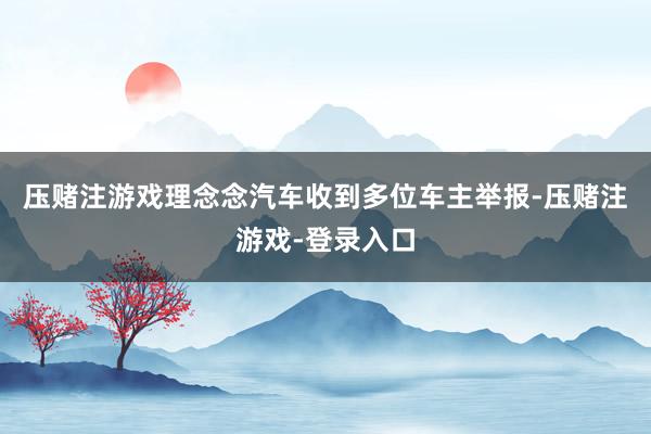 压赌注游戏理念念汽车收到多位车主举报-压赌注游戏-登录入口