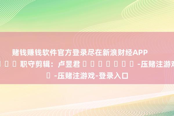 赌钱赚钱软件官方登录尽在新浪财经APP            						职守剪辑：卢昱君 							-压赌注游戏-登录入口