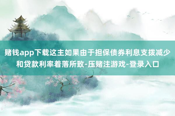赌钱app下载这主如果由于担保债券利息支拨减少和贷款利率着落所致-压赌注游戏-登录入口
