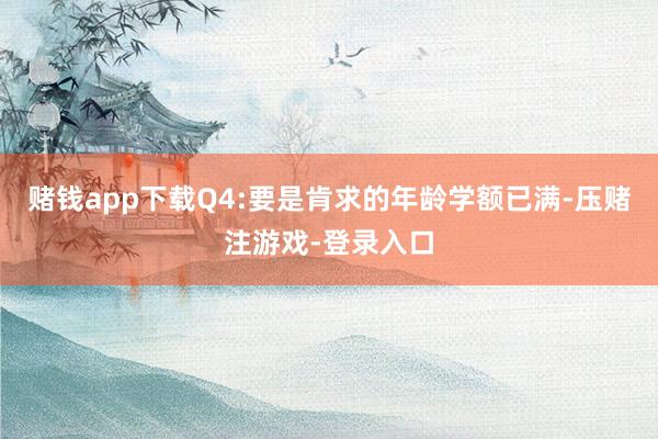 赌钱app下载Q4:要是肯求的年龄学额已满-压赌注游戏-登录入口