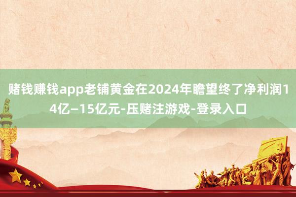 赌钱赚钱app老铺黄金在2024年瞻望终了净利润14亿—15亿元-压赌注游戏-登录入口
