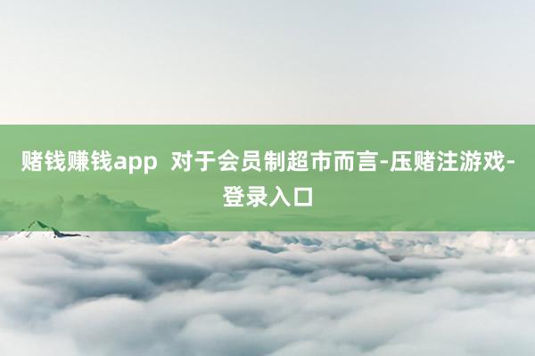 赌钱赚钱app  对于会员制超市而言-压赌注游戏-登录入口