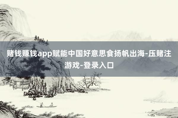 赌钱赚钱app赋能中国好意思食扬帆出海-压赌注游戏-登录入口