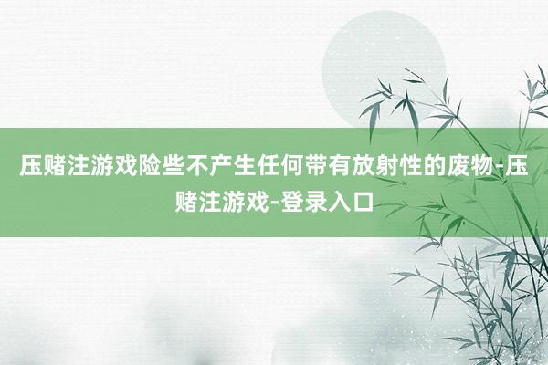 压赌注游戏险些不产生任何带有放射性的废物-压赌注游戏-登录入口