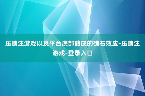 压赌注游戏以及平台底部酿成的礁石效应-压赌注游戏-登录入口