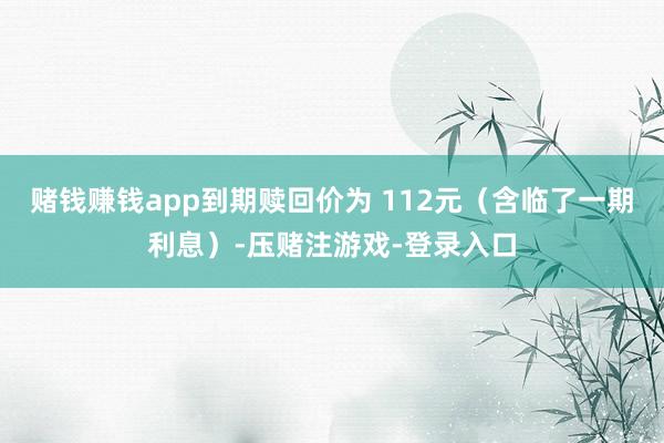 赌钱赚钱app到期赎回价为 112元（含临了一期利息）-压赌注游戏-登录入口