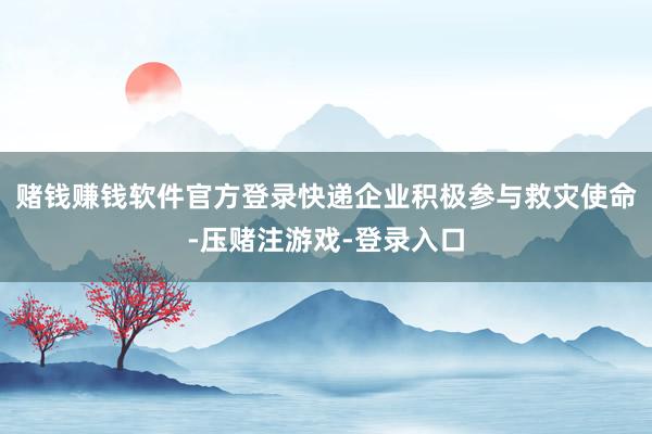 赌钱赚钱软件官方登录快递企业积极参与救灾使命-压赌注游戏-登录入口