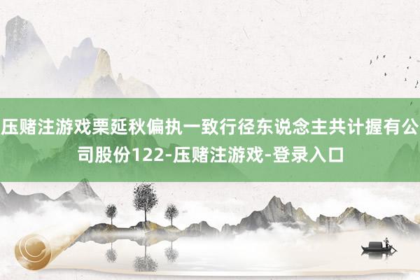 压赌注游戏栗延秋偏执一致行径东说念主共计握有公司股份122-压赌注游戏-登录入口