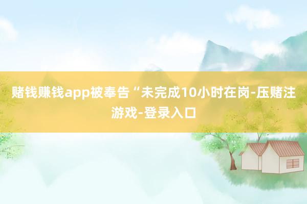 赌钱赚钱app被奉告“未完成10小时在岗-压赌注游戏-登录入口