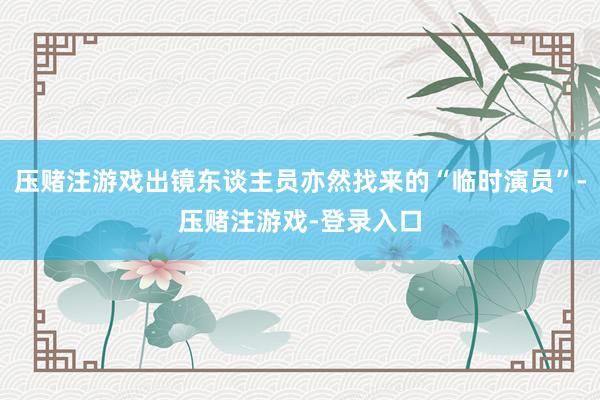 压赌注游戏出镜东谈主员亦然找来的“临时演员”-压赌注游戏-登录入口