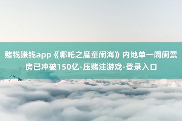 赌钱赚钱app《哪吒之魔童闹海》内地单一阛阓票房已冲破150亿-压赌注游戏-登录入口