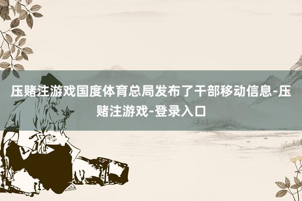 压赌注游戏国度体育总局发布了干部移动信息-压赌注游戏-登录入口