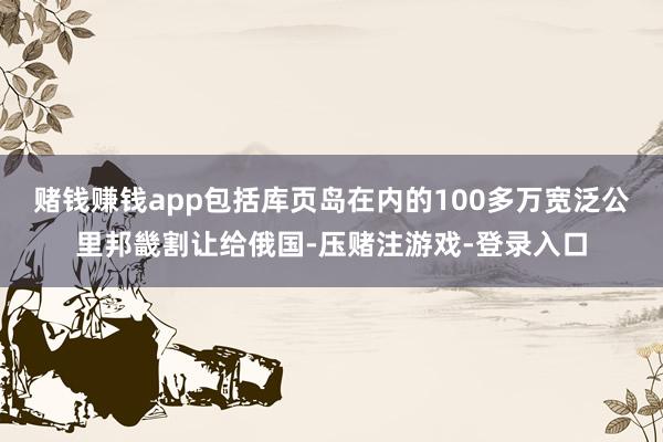 赌钱赚钱app包括库页岛在内的100多万宽泛公里邦畿割让给俄国-压赌注游戏-登录入口