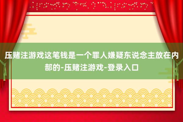 压赌注游戏这笔钱是一个罪人嫌疑东说念主放在内部的-压赌注游戏-登录入口