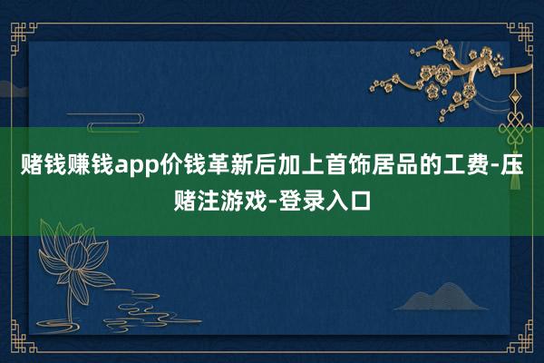 赌钱赚钱app价钱革新后加上首饰居品的工费-压赌注游戏-登录入口