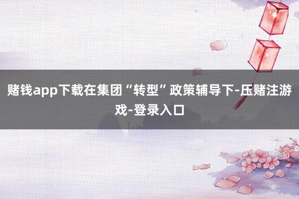 赌钱app下载在集团“转型”政策辅导下-压赌注游戏-登录入口