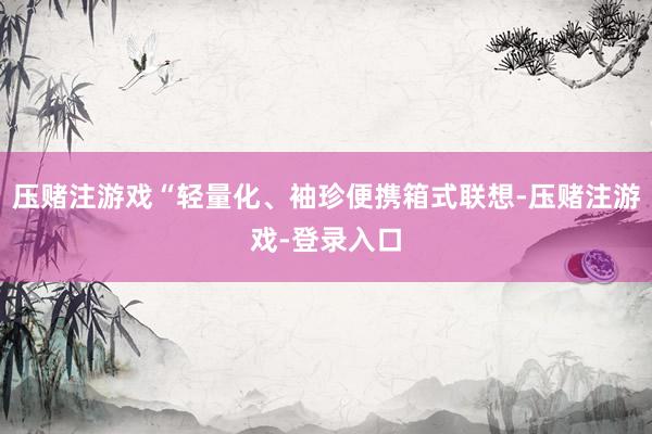 压赌注游戏“轻量化、袖珍便携箱式联想-压赌注游戏-登录入口